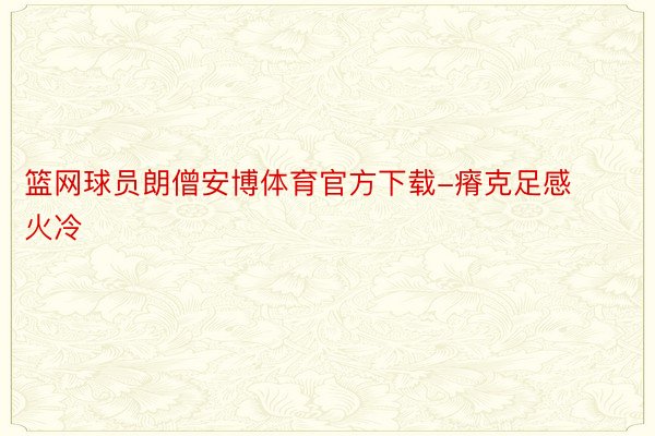 篮网球员朗僧安博体育官方下载-瘠克足感火冷