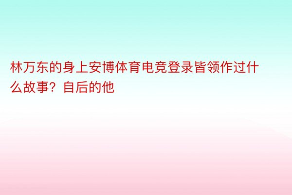 林万东的身上安博体育电竞登录皆领作过什么故事？自后的他