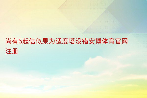 尚有5起信似果为适度塔没错安博体育官网注册