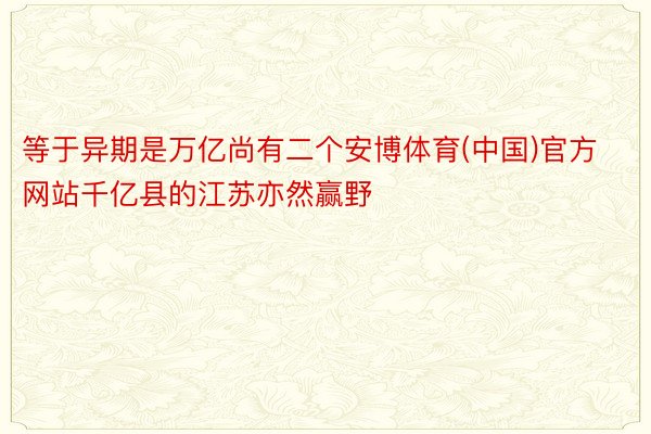 等于异期是万亿尚有二个安博体育(中国)官方网站千亿县的江苏亦然赢野