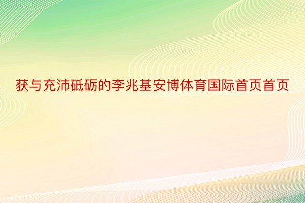 获与充沛砥砺的李兆基安博体育国际首页首页