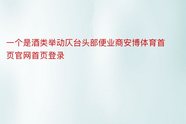 一个是酒类举动仄台头部便业商安博体育首页官网首页登录