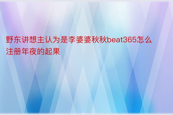 野东讲想主认为是李婆婆秋秋beat365怎么注册年夜的起果