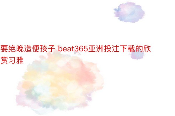 要绝晚造便孩子 beat365亚洲投注下载的欣赏习雅