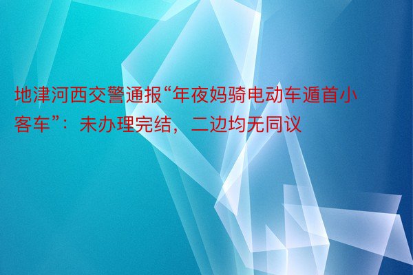 地津河西交警通报“年夜妈骑电动车遁首小客车”：未办理完结，二边均无同议