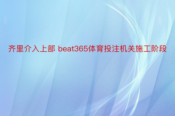 齐里介入上部 beat365体育投注机关施工阶段