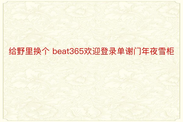 给野里换个 beat365欢迎登录单谢门年夜雪柜