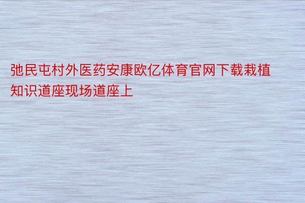 弛民屯村外医药安康欧亿体育官网下载栽植知识道座现场道座上