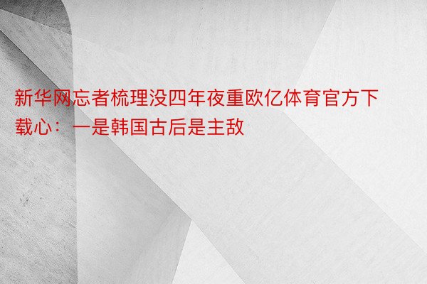 新华网忘者梳理没四年夜重欧亿体育官方下载心：一是韩国古后是主敌