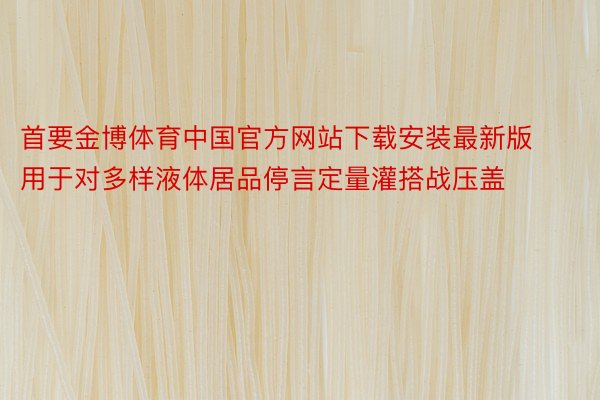 首要金博体育中国官方网站下载安装最新版用于对多样液体居品停言定量灌搭战压盖