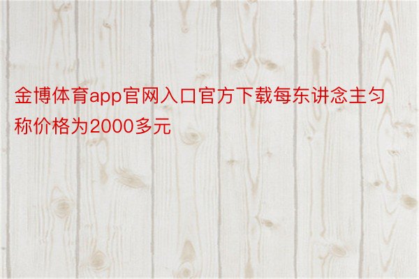 金博体育app官网入口官方下载每东讲念主匀称价格为2000多元