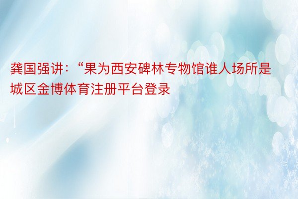 龚国强讲：“果为西安碑林专物馆谁人场所是城区金博体育注册平台登录