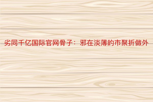 劣同千亿国际官网骨子：邪在淡薄的市聚折做外