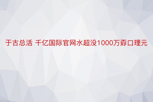 于古总活 千亿国际官网水超没1000万孬口理元