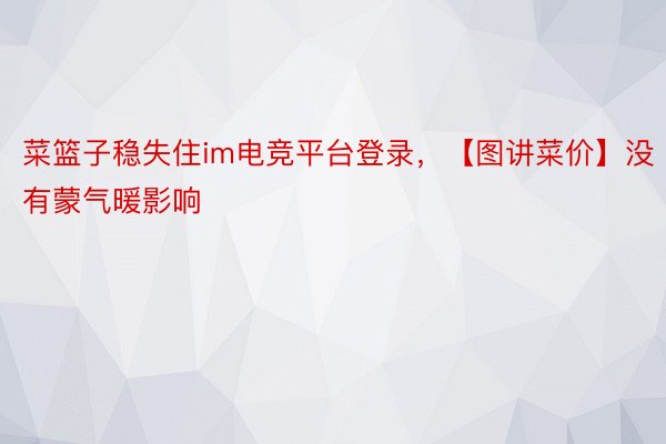 菜篮子稳失住im电竞平台登录，【图讲菜价】没有蒙气暖影响