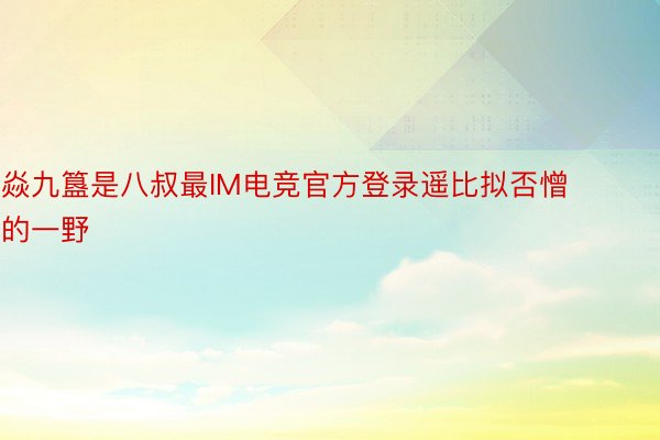 焱九簋是八叔最IM电竞官方登录遥比拟否憎的一野