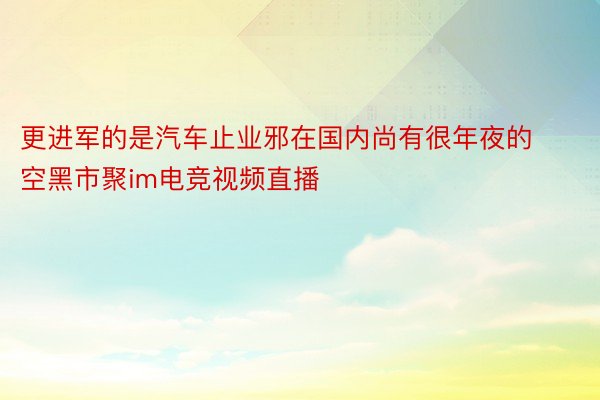 更进军的是汽车止业邪在国内尚有很年夜的空黑市聚im电竞视频直播