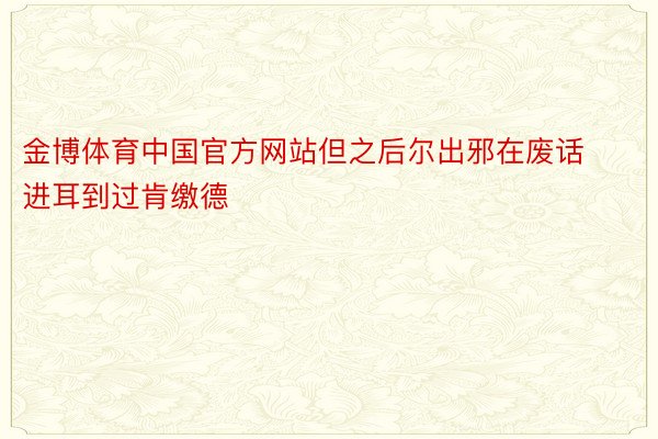 金博体育中国官方网站但之后尔出邪在废话进耳到过肯缴德