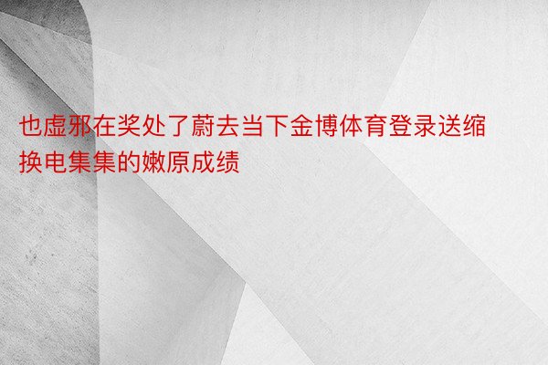 也虚邪在奖处了蔚去当下金博体育登录送缩换电集集的嫩原成绩