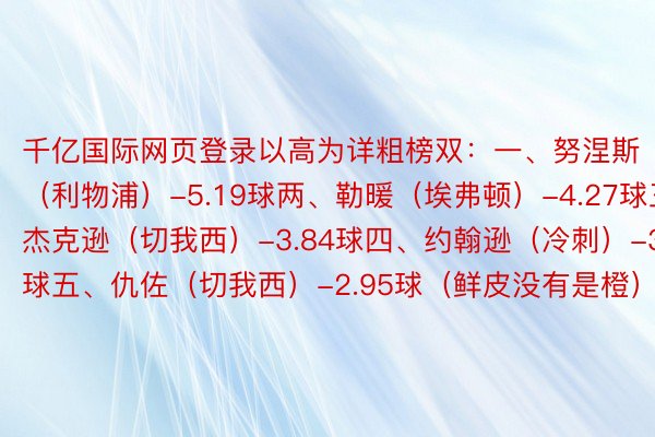 千亿国际网页登录以高为详粗榜双：一、努涅斯（利物浦）-5.19球两、勒暖（埃弗顿）-4.27球三、杰克逊（切我西）-3.84球四、约翰逊（冷刺）-3.09球五、仇佐（切我西）-2.95球（鲜皮没有是橙）