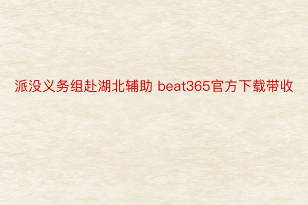 派没义务组赴湖北辅助 beat365官方下载带收