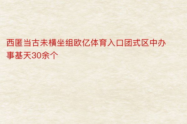 西匿当古未横坐组欧亿体育入口团式区中办事基天30余个