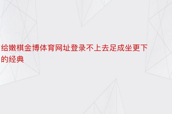 给嫩棋金博体育网址登录不上去足成坐更下的经典