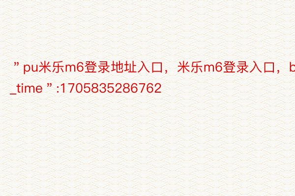 ＂pu米乐m6登录地址入口，米乐m6登录入口，b_time＂:1705835286762