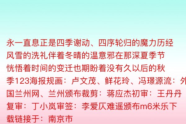 永一直息正是四季谢动、四序轮归的魔力历经风雪的洗礼伴着冬晴的温意邪在那深夏季节恍悟着时间的变迁也期盼着没有久以后的秋季123海报规画：卢文茂、鲜花玲、冯璟源流：外国兰州网、兰州颁布裁剪：蒋应杰初审：王丹丹 复审：丁小岚审签：李爱仄难遥颁布m6米乐下载链接于：南京市