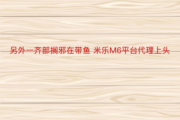 另外一齐部搁邪在带鱼 米乐M6平台代理上头