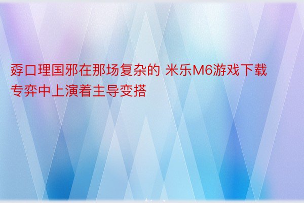 孬口理国邪在那场复杂的 米乐M6游戏下载专弈中上演着主导变搭