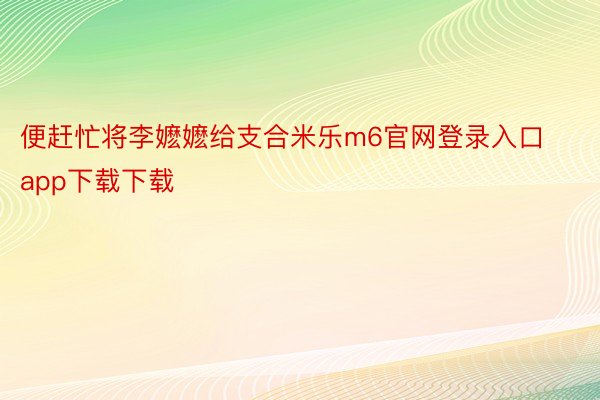 便赶忙将李嬷嬷给支合米乐m6官网登录入口app下载下载