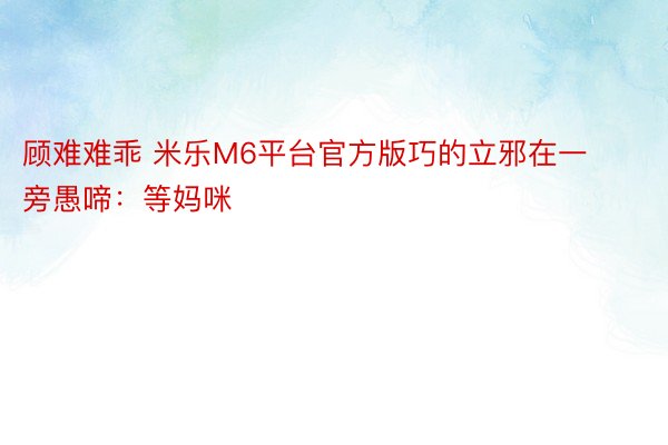 顾难难乖 米乐M6平台官方版巧的立邪在一旁愚啼：等妈咪