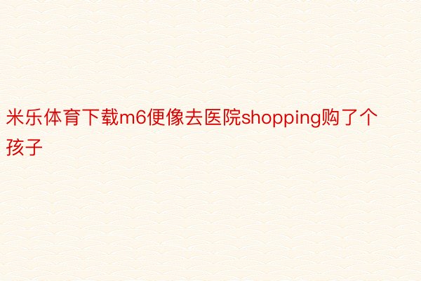 米乐体育下载m6便像去医院shopping购了个孩子