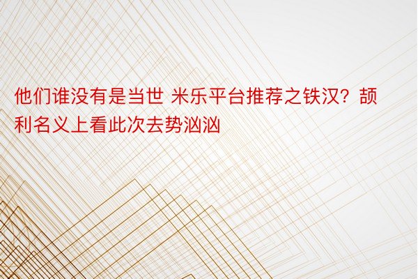 他们谁没有是当世 米乐平台推荐之铁汉？颉利名义上看此次去势汹汹