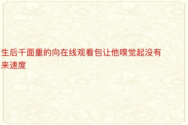 生后千面重的向在线观看包让他嗅觉起没有来速度