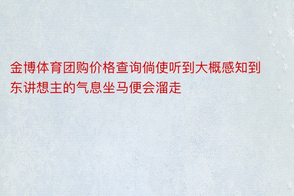 金博体育团购价格查询倘使听到大概感知到东讲想主的气息坐马便会溜走