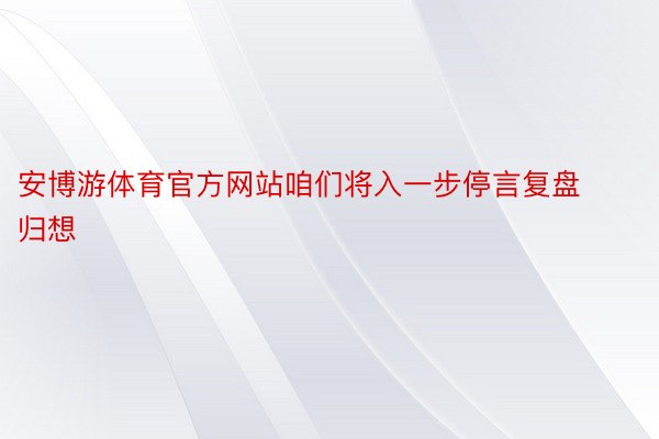 安博游体育官方网站咱们将入一步停言复盘归想