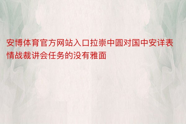 安博体育官方网站入口拉崇中圆对国中安详表情战裁讲会任务的没有雅面