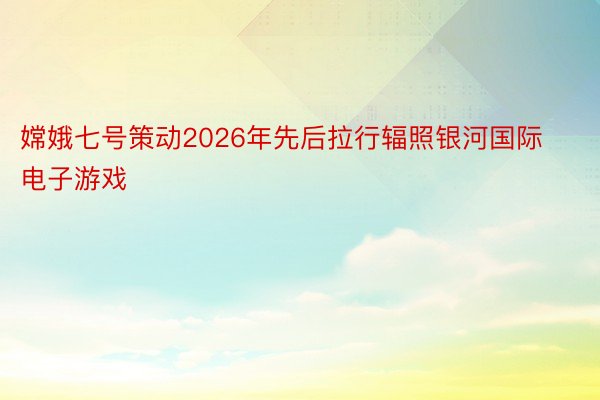 嫦娥七号策动2026年先后拉行辐照银河国际电子游戏