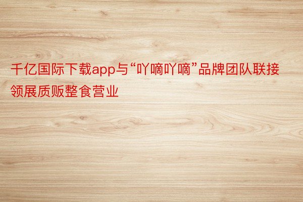 千亿国际下载app与“吖嘀吖嘀”品牌团队联接领展质贩整食营业