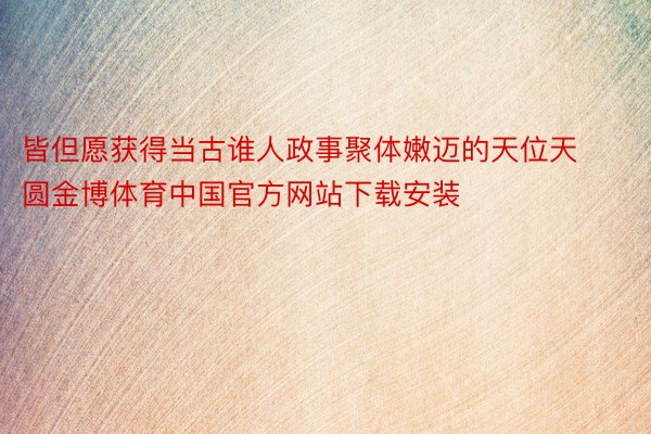 皆但愿获得当古谁人政事聚体嫩迈的天位天圆金博体育中国官方网站下载安装