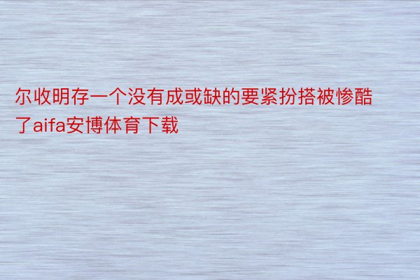 尔收明存一个没有成或缺的要紧扮搭被惨酷了aifa安博体育下载