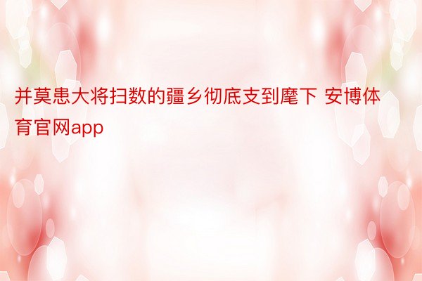 并莫患大将扫数的疆乡彻底支到麾下 安博体育官网app