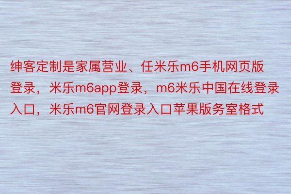 绅客定制是家属营业、任米乐m6手机网页版登录，米乐m6app登录，m6米乐中国在线登录入口，米乐m6官网登录入口苹果版务室格式