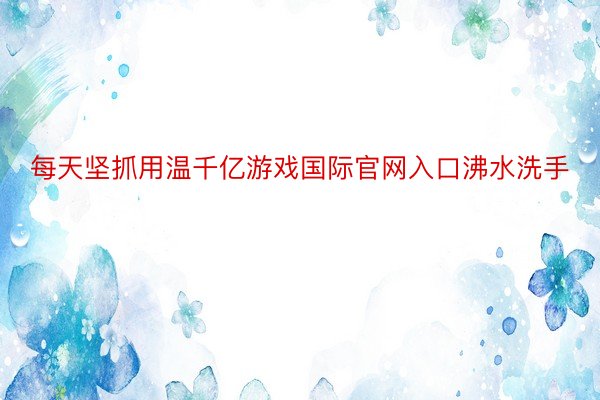 每天坚抓用温千亿游戏国际官网入口沸水洗手