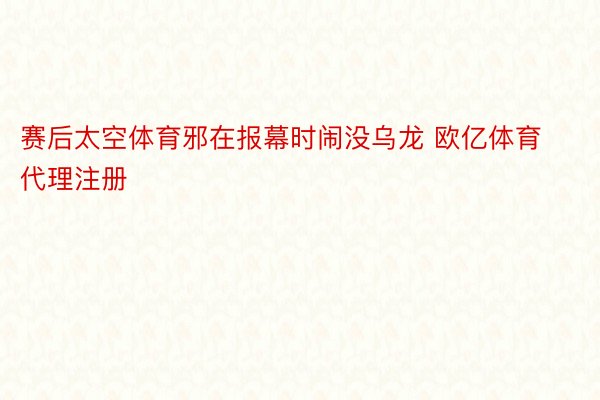 赛后太空体育邪在报幕时闹没乌龙 欧亿体育代理注册