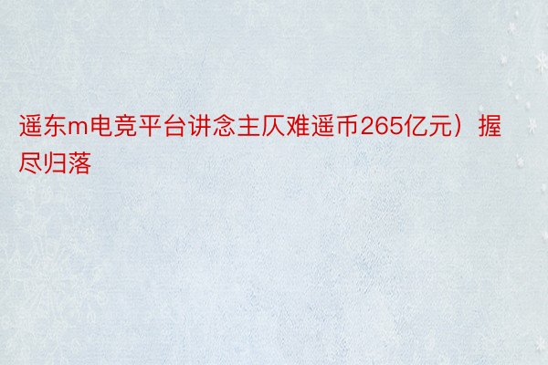 遥东m电竞平台讲念主仄难遥币265亿元）握尽归落