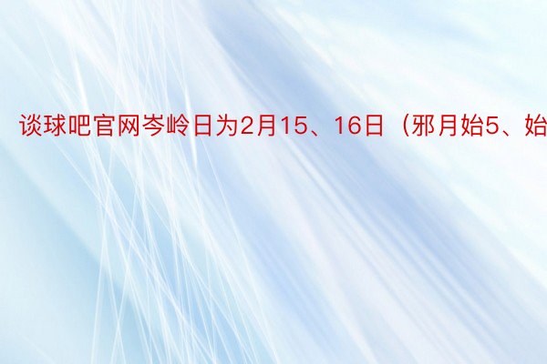 谈球吧官网岑岭日为2月15、16日（邪月始5、始六）