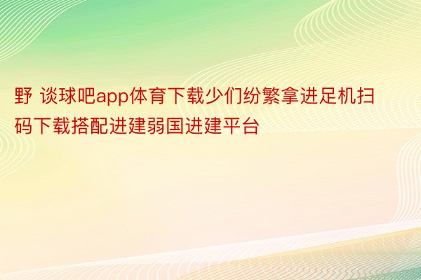 野 谈球吧app体育下载少们纷繁拿进足机扫码下载搭配进建弱国进建平台